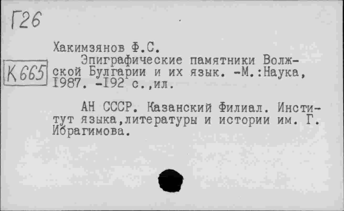 ﻿Г26
Хакимзянов Ф.С.
-----д Эпиграфические памятники Волж-
X ской Булгарии и их язык. -М.:Наука, 1987. -192 с.,ил.
АН СССР. Казанский Филиал. Инсти тут языка,литературы и истории им. Г Ибрагимова.